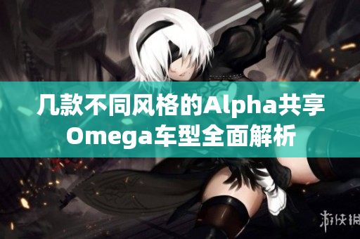 几款不同风格的Alpha共享Omega车型全面解析