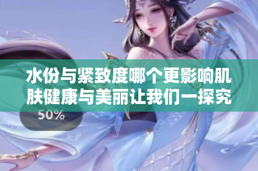 水份与紧致度哪个更影响肌肤健康与美丽让我们一探究竟
