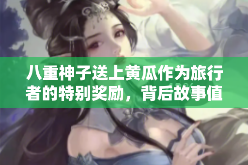 八重神子送上黄瓜作为旅行者的特别奖励，背后故事值得一探