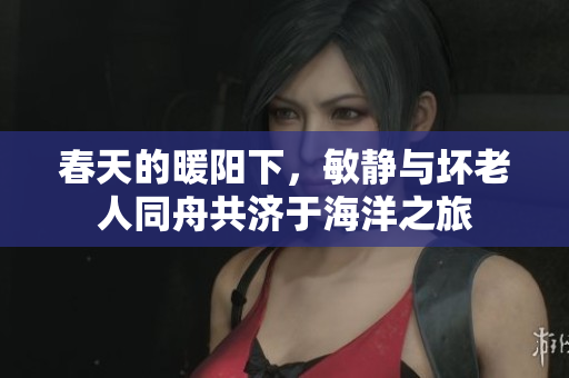 春天的暖阳下，敏静与坏老人同舟共济于海洋之旅