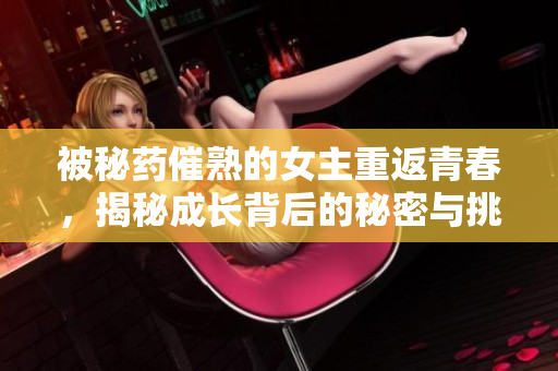 被秘药催熟的女主重返青春，揭秘成长背后的秘密与挑战