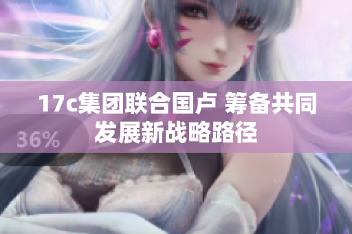 17c集团联合国卢 筹备共同发展新战略路径