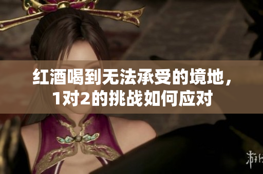 红酒喝到无法承受的境地，1对2的挑战如何应对
