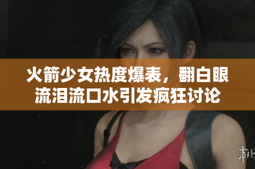 火箭少女热度爆表，翻白眼流泪流口水引发疯狂讨论