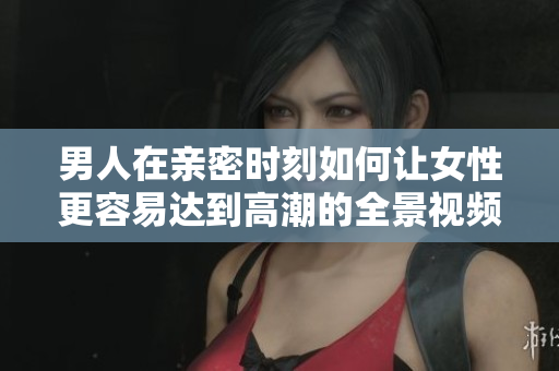 男人在亲密时刻如何让女性更容易达到高潮的全景视频分享