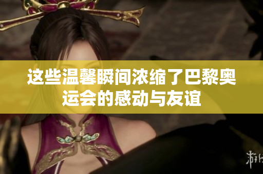 这些温馨瞬间浓缩了巴黎奥运会的感动与友谊