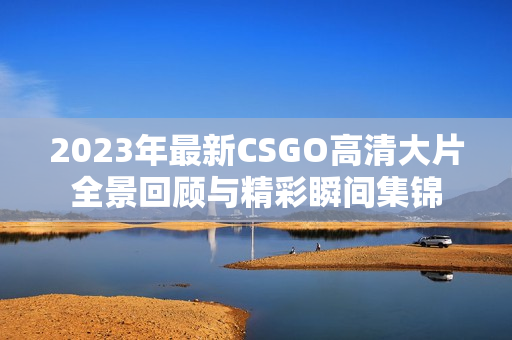 2023年最新CSGO高清大片全景回顾与精彩瞬间集锦