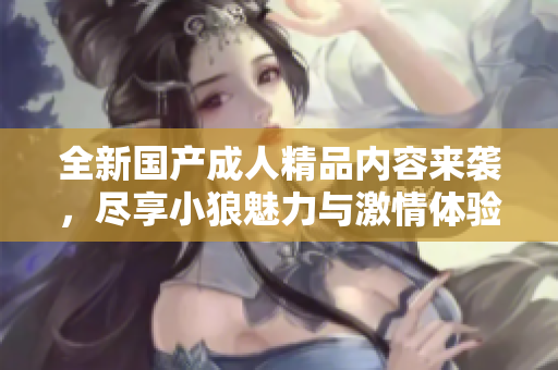 全新国产成人精品内容来袭，尽享小狼魅力与激情体验