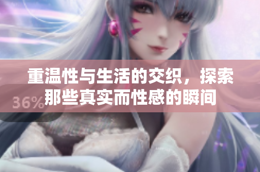 重温性与生活的交织，探索那些真实而性感的瞬间