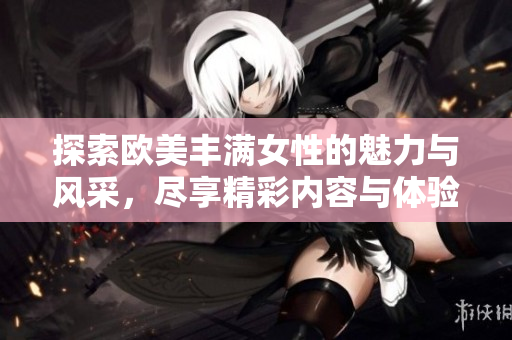 探索欧美丰满女性的魅力与风采，尽享精彩内容与体验