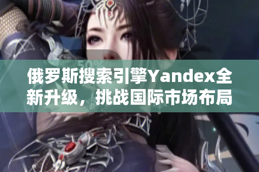 俄罗斯搜索引擎Yandex全新升级，挑战国际市场布局
