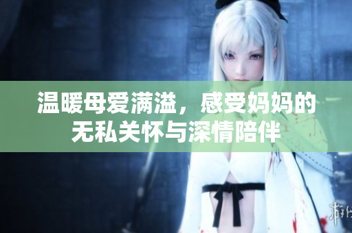 温暖母爱满溢，感受妈妈的无私关怀与深情陪伴