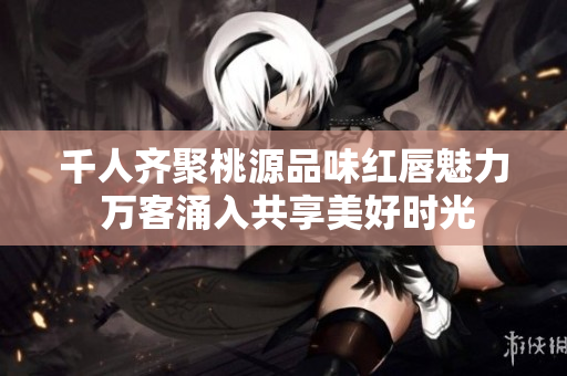 千人齐聚桃源品味红唇魅力 万客涌入共享美好时光