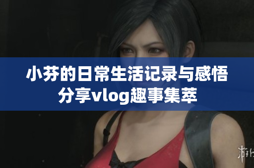 小芬的日常生活记录与感悟分享vlog趣事集萃