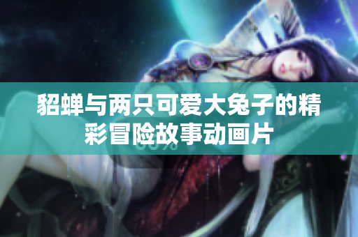 貂蝉与两只可爱大兔子的精彩冒险故事动画片