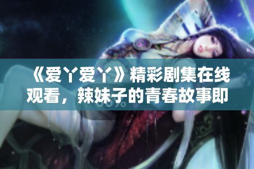 《爱丫爱丫》精彩剧集在线观看，辣妹子的青春故事即将上演