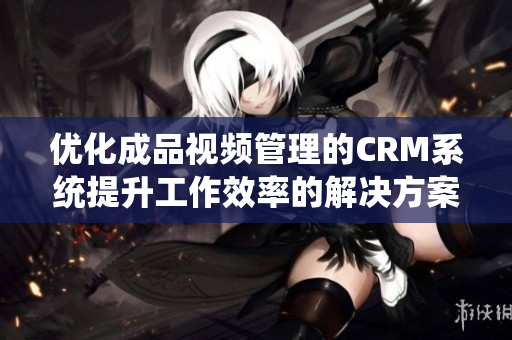 优化成品视频管理的CRM系统提升工作效率的解决方案