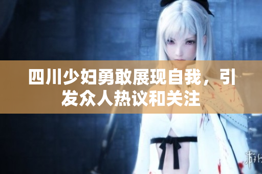 四川少妇勇敢展现自我，引发众人热议和关注