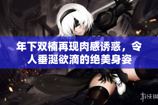 年下双楠再现肉感诱惑，令人垂涎欲滴的绝美身姿