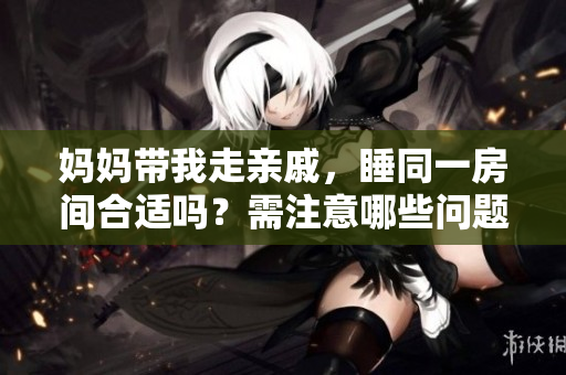 妈妈带我走亲戚，睡同一房间合适吗？需注意哪些问题？