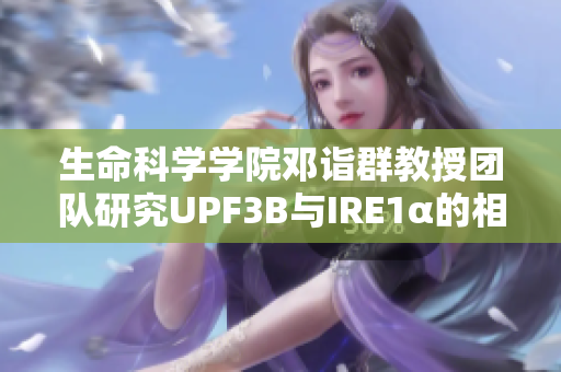 生命科学学院邓诣群教授团队研究UPF3B与IRE1α的相互作用调控机制