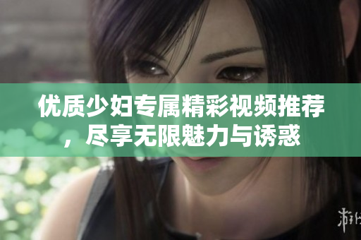 优质少妇专属精彩视频推荐，尽享无限魅力与诱惑