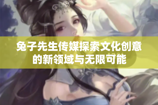 兔子先生传媒探索文化创意的新领域与无限可能