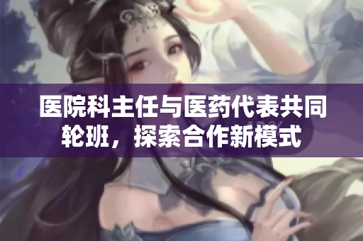 医院科主任与医药代表共同轮班，探索合作新模式