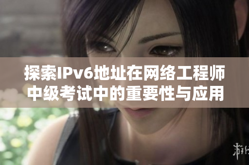 探索IPv6地址在网络工程师中级考试中的重要性与应用