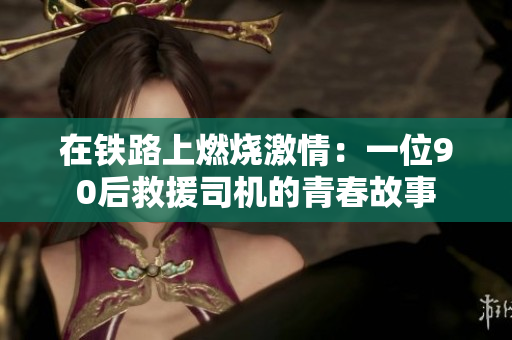在铁路上燃烧激情：一位90后救援司机的青春故事