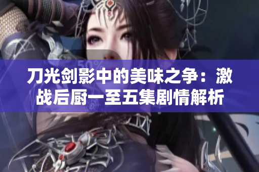 刀光剑影中的美味之争：激战后厨一至五集剧情解析