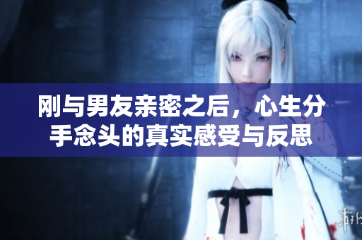 刚与男友亲密之后，心生分手念头的真实感受与反思