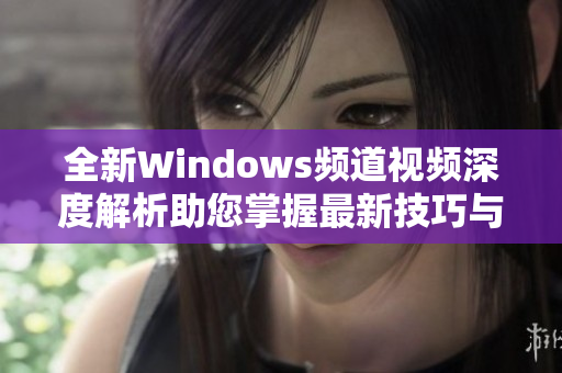 全新Windows频道视频深度解析助您掌握最新技巧与功能