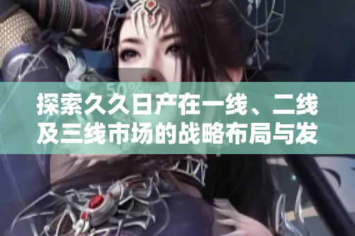 探索久久日产在一线、二线及三线市场的战略布局与发展潜力