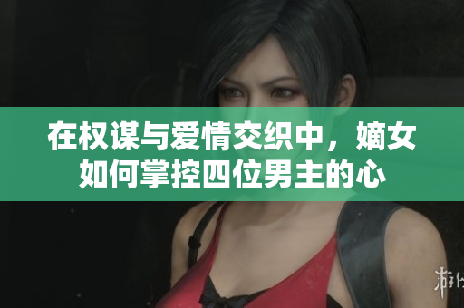 在权谋与爱情交织中，嫡女如何掌控四位男主的心