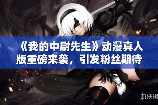 《我的中尉先生》动漫真人版重磅来袭，引发粉丝期待与热议