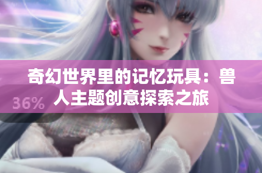 奇幻世界里的记忆玩具：兽人主题创意探索之旅