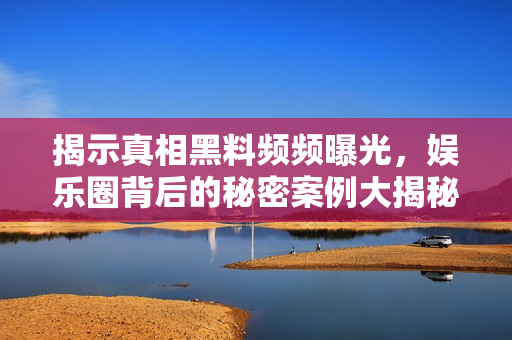 揭示真相黑料频频曝光，娱乐圈背后的秘密案例大揭秘