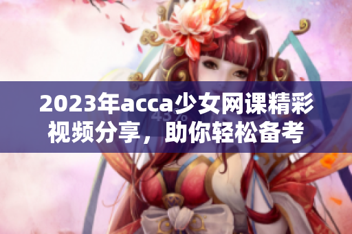 2023年acca少女网课精彩视频分享，助你轻松备考