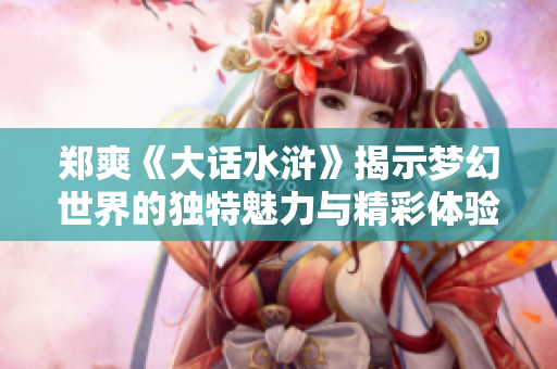 郑爽《大话水浒》揭示梦幻世界的独特魅力与精彩体验