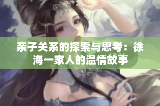 亲子关系的探索与思考：徐海一家人的温情故事