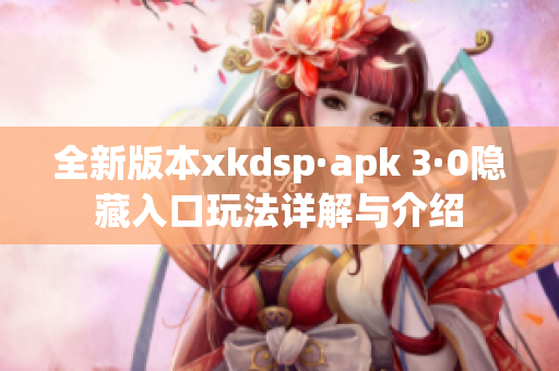 全新版本xkdsp·apk 3·0隐藏入口玩法详解与介绍