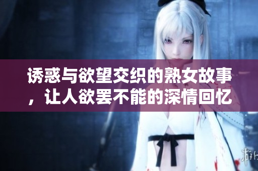 诱惑与欲望交织的熟女故事，让人欲罢不能的深情回忆
