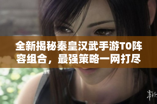 全新揭秘秦皇汉武手游T0阵容组合，最强策略一网打尽！