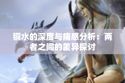 铜水的深度与痛感分析：两者之间的差异探讨