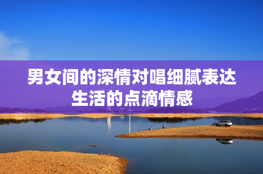 男女间的深情对唱细腻表达生活的点滴情感