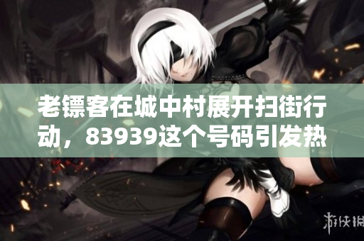 老镖客在城中村展开扫街行动，83939这个号码引发热议