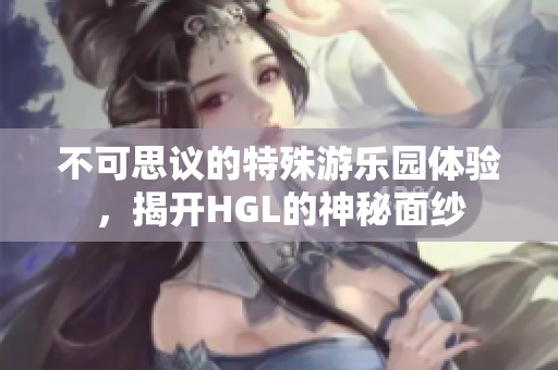 不可思议的特殊游乐园体验，揭开HGL的神秘面纱