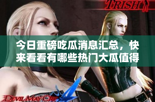 今日重磅吃瓜消息汇总，快来看看有哪些热门大瓜值得关注