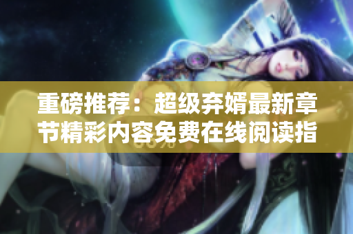 重磅推荐：超级弃婿最新章节精彩内容免费在线阅读指南
